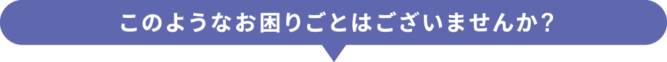 このようなお困りごとはございませんか?